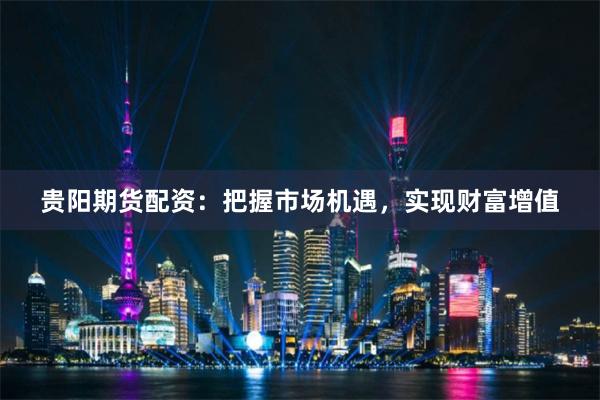 贵阳期货配资：把握市场机遇，实现财富增值