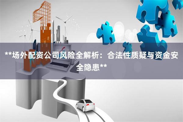 **场外配资公司风险全解析：合法性质疑与资金安全隐患**