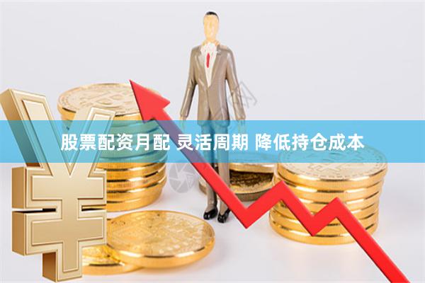 股票配资月配 灵活周期 降低持仓成本