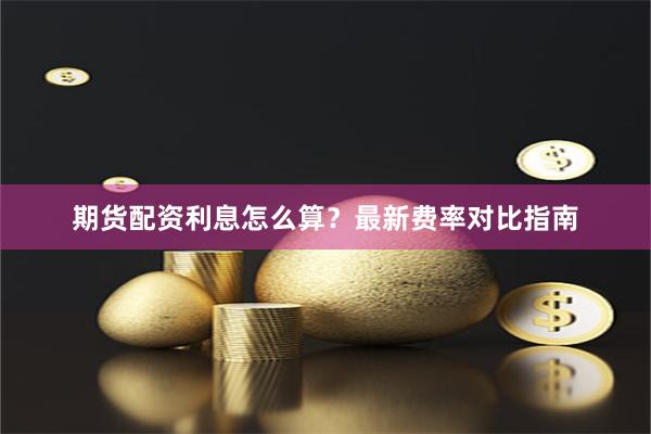 期货配资利息怎么算？最新费率对比指南